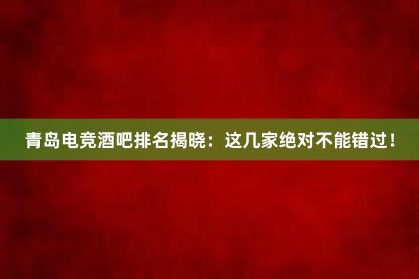 青岛电竞酒吧排名揭晓：这几家绝对不能错过！