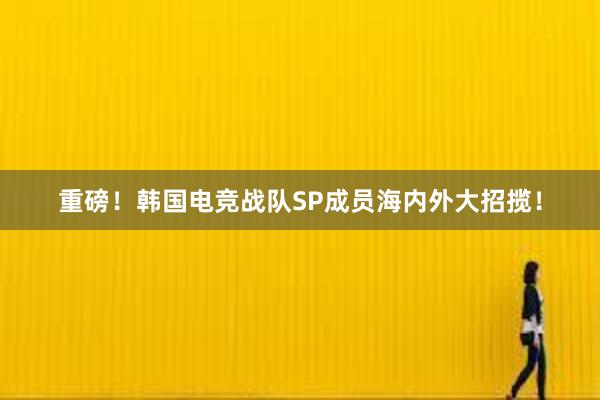 重磅！韩国电竞战队SP成员海内外大招揽！