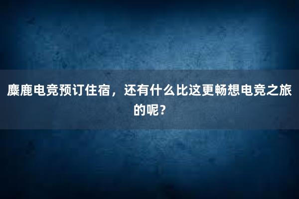 麋鹿电竞预订住宿，还有什么比这更畅想电竞之旅的呢？